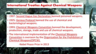 International Treaties Against Chemical Weapons
• 1907: Second Hague Gas Declaration banned poisoned weapons.
• 1925: Geneva Protocol banned the use of chemical and
bacteriological weapons.
• 1993: Chemical Weapons Convention banned the development,
production, storage, trade and use of chemical weapons.
• The international implementation of the Chemical Weapons
Convention is overseen by the Organization for the Prohibition of
Chemical Weapons(OPCW).
-Nobel Peace Prize in 2013
 
