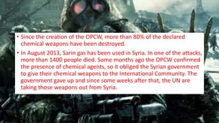 • Since the creation of the OPCW, more than 80% of the declared
chemical weapons have been destroyed.
• In August 2013, Sarin gas has been used in Syria. In one of the attacks,
more than 1400 people died. Some months ago the OPCW confirmed
the presence of chemical agents, so it obliged the Syrian government
to give their chemical weapons to the International Community. The
government gave up and since some weeks after that, the UN are
taking those weapons out from Syria.
 