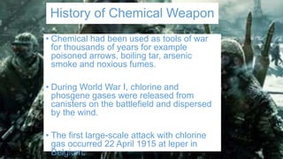 History of Chemical Weapon
• Chemical had been used as tools of war
for thousands of years for example
poisoned arrows, boiling tar, arsenic
smoke and noxious fumes.
• During World War I, chlorine and
phosgene gases were released from
canisters on the battlefield and dispersed
by the wind.
• The first large-scale attack with chlorine
gas occurred 22 April 1915 at leper in
Belgium.
 