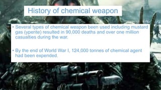 History of chemical weapon
• Several types of chemical weapon been used including mustard
gas (yperite) resulted in 90,000 deaths and over one million
casualties during the war.
• By the end of World War I, 124,000 tonnes of chemical agent
had been expended.
 