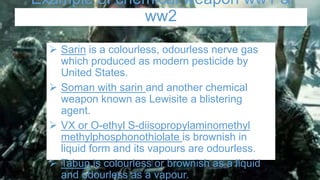 Example of chemical weapon ww1 &
ww2
 Sarin is a colourless, odourless nerve gas
which produced as modern pesticide by
United States.
 Soman with sarin and another chemical
weapon known as Lewisite a blistering
agent.
 VX or O-ethyl S-diisopropylaminomethyl
methylphosphonothiolate is brownish in
liquid form and its vapours are odourless.
 Tabun is colourless or brownish as a liquid
and odourless as a vapour.
 