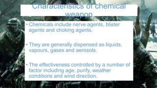 Characteristics of chemical
weapon
• Chemicals include nerve agents, blister
agents and choking agents.
• They are generally dispensed as liquids,
vapours, gases and aerosols.
• The effectiveness controlled by a number of
factor including age, purify, weather
conditions and wind direction.
 