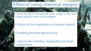 Effect of using chemical weapon
• It can be taken through the eyes, lungs or skin and
blood agents which were inhaled.
• Failure of the respiratory or nervous system.
• Swelling and damage the lung
• Lead to skin irritation, headache and heart
palpitations.
 