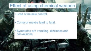 Effect of using chemical weapon
• Loss of muscle control.
• Coma or maybe lead to fatal.
• Symptoms are vomiting, dizziness and
convulsions.
 