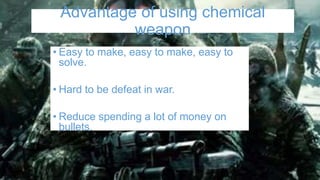 Advantage of using chemical
weapon
• Easy to make, easy to make, easy to
solve.
• Hard to be defeat in war.
• Reduce spending a lot of money on
bullets.
 