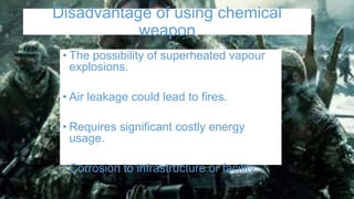 Disadvantage of using chemical
weapon
• The possibility of superheated vapour
explosions.
• Air leakage could lead to fires.
• Requires significant costly energy
usage.
• Corrosion to infrastructure or facility.
 