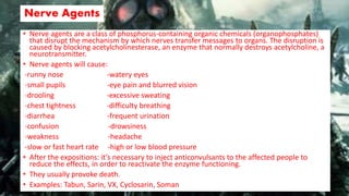 Nerve Agents
• Nerve agents are a class of phosphorus-containing organic chemicals (organophosphates)
that disrupt the mechanism by which nerves transfer messages to organs. The disruption is
caused by blocking acetylcholinesterase, an enzyme that normally destroys acetylcholine, a
neurotransmitter.
• Nerve agents will cause:
-runny nose -watery eyes
-small pupils -eye pain and blurred vision
-drooling -excessive sweating
-chest tightness -difficulty breathing
-diarrhea -frequent urination
-confusion -drowsiness
-weakness -headache
-slow or fast heart rate -high or low blood pressure
• After the expositions: it’s necessary to inject anticonvulsants to the affected people to
reduce the effects, in order to reactivate the enzyme functioning.
• They usually provoke death.
• Examples: Tabun, Sarin, VX, Cyclosarin, Soman
 