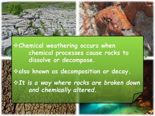 Chemical weathering occurs when
chemical processes cause rocks to
dissolve or decompose.
also known as decomposition or decay.
It is a way where rocks are broken down
and chemically altered.
 