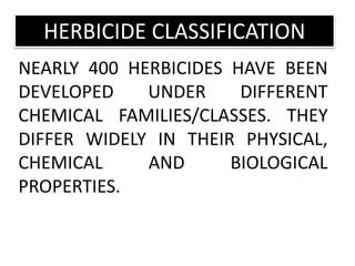 NEARLY 400 HERBICIDES HAVE BEEN
DEVELOPED UNDER DIFFERENT
CHEMICAL FAMILIES/CLASSES. THEY
DIFFER WIDELY IN THEIR PHYSICAL,
CHEMICAL AND BIOLOGICAL
PROPERTIES.
HERBICIDE CLASSIFICATION
 