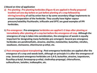 i) Based on time of application
a) Pre-planting : Pre-planting herbicides (Figure 4) are applied in finally-prepared
levelled soil one day before or just before planting of a crop followed by
stirring/wrecking of soil by onion-hoe or by some secondary tillage implements to
ensure incorporation of the herbicide. They usually have higher vapour
pressure/volatility Fluchloralin, trifluralin and EPTC are good examples of PPI
herbicides.
b) Pre-emergence : Pre-emergence herbicides are applied 1-2 days after planting or
immediately after planting of a crop but before the emergence of crop. Although the
emergence of crop is taken into consideration, the emergence of weeds is equally
important for designating many herbicides pre-emergent. Several pre-emergence
herbicides are pendimethalin, atrazine, alachlor, metolachlor, butachlor, nitrofen,
oxadiazon, clomazone, chlorimuron-p-ethyl, etc.
c) Post-emergence/post-transplanting : Post-emergence herbicides are applied after the
emergence of a crop and weeds both, although on principle it is after the emergence of
crop. Several post-emergence herbicides are 2,4-D, butachlor, atrazine, isoproturon,
fluazifop-p-butyl, fenoxaprop-p-ethyl, clodinafop-propargyl, chlorsulfuron,
sulfosulfuron, lactofen, tralkoxydim, etc.
 