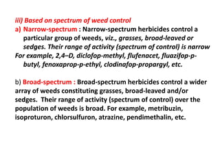 iii) Based on spectrum of weed control
a) Narrow-spectrum : Narrow-spectrum herbicides control a
particular group of weeds, viz., grasses, broad-leaved or
sedges. Their range of activity (spectrum of control) is narrow
For example, 2,4–D, diclofop-methyl, flufenacet, fluazifop-p-
butyl, fenoxaprop-p-ethyl, clodinafop-propargyl, etc.
b) Broad-spectrum : Broad-spectrum herbicides control a wider
array of weeds constituting grasses, broad-leaved and/or
sedges. Their range of activity (spectrum of control) over the
population of weeds is broad. For example, metribuzin,
isoproturon, chlorsulfuron, atrazine, pendimethalin, etc.
 