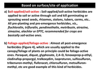 a) Soil-applied/soil-active : Soil-applied/soil-active herbicides are
applied to soil or active through soil and kill germinating or
sprouting weed seeds, rhizomes, stolons, tubers, corms, etc..
All pre-planting and pre-emergence herbicides, viz.,
fluchloralin, trifluralin, pendimethalin, metribuzin, atrazine,
simazine, alachlor or EPTC, recommended for crops are
basically soil-active ones.
b) Foliage-applied/foliage-active : Almost all post-emergence
herbicides (Figure 4), which are usually applied to the
canopy/foliage of plants on principle could be foliage-active
ones. Paraquat, diquat, glyphosate, 2,4–D, fenoxaprop-p-ethyl,
clodinafop-propargyl, tralkoxydim, isoproturon, sulfosulfuron,
tribenuron-methyl, flufenacet, chlorsulfuron, metsulfuron-
methyl, etc are good example of this kind of herbicides.
Based on surface/site of application
 