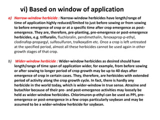 a) Narrow-window herbicide : Narrow-window herbicides have length/range of
time of application highly reduced/limited to just before sowing or from sowing
to before emergence of crop or at a specific time after crop emergence as post-
emergence. They are, therefore, pre-planting, pre-emergence or post-emergence
herbicides, e.g. trifluralin, fluchloralin, pendimethalin, fenoxaprop-p-ethyl,
clodinafop-propargyl, sulfosulfuron, tralkoxydim etc. Once a crop is left untreated
at the specified period, almost all these herbicides cannot be used again in other
growth stages of that crop.
b) Wider-window herbicide : Wider-window herbicides as desired should have
length/range of time span of application wider, for example, from before sowing
or after sowing to longer period of crop growth may be up to 40 days after
emergence of crop in certain cases. They, therefore, are herbicides with extended
period of activity along the crop growth cycle. In fact, there is hardly any
herbicide in the world today, which is wider-window in true sense. Atrazine and
butachlor because of their pre- and post-emergence activities may loosely be
held as wider-window herbicides. Chlorimuron-p-ethyl can be used as PPI, pre-
emergence or post-emergence in a few crops particularly soybean and may be
assumed to be a wider-window herbicide for soybean.
vi) Based on window of application
 