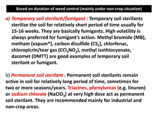 a) Temporary soil sterilant/fumigant : Temporary soil sterilants
sterilize the soil for relatively short period of time usually for
15-16 weeks. They are basically fumigants. High volatility is
always preferred for fumigant’s action. Methyl bromide (MB),
metham (vapum®), carbon disulfide (CS2), chlorfenac,
chloropicrin/tear gas (CCl3NO2), methyl isothiocyanate,
dazomet (DMTT) are good examples of temporary soil
sterilant or fumigant.
b) Permanent soil sterilant : Permanent soil sterilants remain
active in soil for relatively long period of time, sometimes for
two or more seasons/years. Triazines, phenylureas (e.g. linuron)
or sodium chlorate (NaClO3) at very high dose act as permanent
soil sterilant. They are recommended mainly for industrial and
non-crop areas.
Based on duration of weed control (mainly under non-crop situation)
 