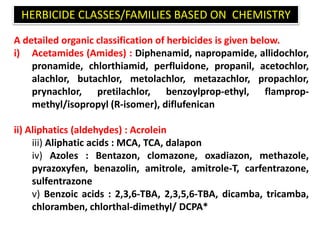 A detailed organic classification of herbicides is given below.
i) Acetamides (Amides) : Diphenamid, napropamide, allidochlor,
pronamide, chlorthiamid, perfluidone, propanil, acetochlor,
alachlor, butachlor, metolachlor, metazachlor, propachlor,
prynachlor, pretilachlor, benzoylprop-ethyl, flamprop-
methyl/isopropyl (R-isomer), diflufenican
ii) Aliphatics (aldehydes) : Acrolein
iii) Aliphatic acids : MCA, TCA, dalapon
iv) Azoles : Bentazon, clomazone, oxadiazon, methazole,
pyrazoxyfen, benazolin, amitrole, amitrole-T, carfentrazone,
sulfentrazone
v) Benzoic acids : 2,3,6-TBA, 2,3,5,6-TBA, dicamba, tricamba,
chloramben, chlorthal-dimethyl/ DCPA*
HERBICIDE CLASSES/FAMILIES BASED ON CHEMISTRY
 