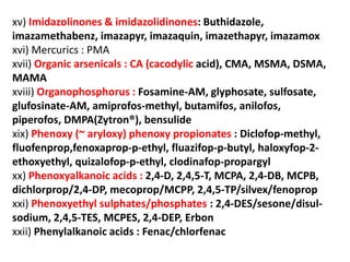 xv) Imidazolinones & imidazolidinones: Buthidazole,
imazamethabenz, imazapyr, imazaquin, imazethapyr, imazamox
xvi) Mercurics : PMA
xvii) Organic arsenicals : CA (cacodylic acid), CMA, MSMA, DSMA,
MAMA
xviii) Organophosphorus : Fosamine-AM, glyphosate, sulfosate,
glufosinate-AM, amiprofos-methyl, butamifos, anilofos,
piperofos, DMPA(Zytron®), bensulide
xix) Phenoxy (~ aryloxy) phenoxy propionates : Diclofop-methyl,
fluofenprop,fenoxaprop-p-ethyl, fluazifop-p-butyl, haloxyfop-2-
ethoxyethyl, quizalofop-p-ethyl, clodinafop-propargyl
xx) Phenoxyalkanoic acids : 2,4-D, 2,4,5-T, MCPA, 2,4-DB, MCPB,
dichlorprop/2,4-DP, mecoprop/MCPP, 2,4,5-TP/silvex/fenoprop
xxi) Phenoxyethyl sulphates/phosphates : 2,4-DES/sesone/disul-
sodium, 2,4,5-TES, MCPES, 2,4-DEP, Erbon
xxii) Phenylalkanoic acids : Fenac/chlorfenac
 