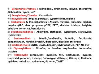 vi) Benzonitriles/nitriles : Dichlobenil, bromoxynil, ioxynil, chloroxynil,
diphenatrile, cyanazine*
vii) Benzylethers/Cineoles : Cinmethylin
viii) Bipyridiliums : Diquat, paraquat, cypermequat, reglone
ix) Carbamates & thiocarbamates : Asulam, metham, sulfallate, barban,
propham/IPC, chloropropham /CIPC, EPTC, diallate, triallate, butylate,
pebulate, vernolate, benthiocarb
x) Cyclohexanediones : Alloxydim, clethodim, cycloxydim, sethoxydim,
tralkoxydim
xi) Dinitroanilines : Benefin/benfluralin, butralin, fluchloralin,
pendimethalin, nitralin, oryzalin, dipropalin, dibutalin, trifluralin
xii) Dinitrophenols : DNOC, DNAP/dinosam, DNBP/dinoseb, PCP, Na-PCP
xiii) Diphenylethers : Nitrofen, acifluorfen, oxyfluorfen, fomesafen,
lactofen
xiv) Heterocyclic compounds: pyridate, MH, norflurazon, pyrazon,
clopyralid, picloram, triclopyr, fluoroxypyr, dithiopyr, thiazopyr, fluridone,
pyrichlor, quinclorac, quinmerac, dazomet/DMTT
 