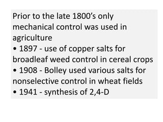 Prior to the late 1800’s only
mechanical control was used in
agriculture
• 1897 - use of copper salts for
broadleaf weed control in cereal crops
• 1908 - Bolley used various salts for
nonselective control in wheat fields
• 1941 - synthesis of 2,4-D
 