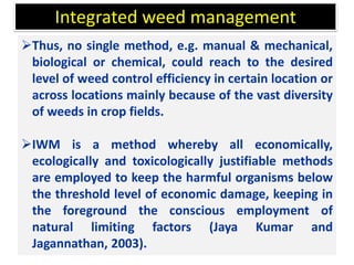 Thus, no single method, e.g. manual & mechanical,
biological or chemical, could reach to the desired
level of weed control efficiency in certain location or
across locations mainly because of the vast diversity
of weeds in crop fields.
IWM is a method whereby all economically,
ecologically and toxicologically justifiable methods
are employed to keep the harmful organisms below
the threshold level of economic damage, keeping in
the foreground the conscious employment of
natural limiting factors (Jaya Kumar and
Jagannathan, 2003).
Integrated weed management
 