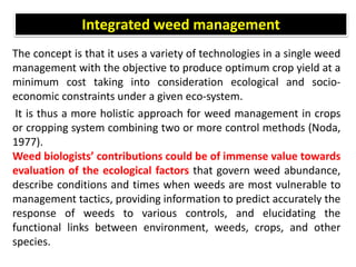 The concept is that it uses a variety of technologies in a single weed
management with the objective to produce optimum crop yield at a
minimum cost taking into consideration ecological and socio-
economic constraints under a given eco-system.
It is thus a more holistic approach for weed management in crops
or cropping system combining two or more control methods (Noda,
1977).
Weed biologists’ contributions could be of immense value towards
evaluation of the ecological factors that govern weed abundance,
describe conditions and times when weeds are most vulnerable to
management tactics, providing information to predict accurately the
response of weeds to various controls, and elucidating the
functional links between environment, weeds, crops, and other
species.
Integrated weed management
 