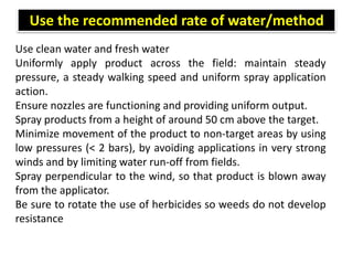 Use clean water and fresh water
Uniformly apply product across the field: maintain steady
pressure, a steady walking speed and uniform spray application
action.
Ensure nozzles are functioning and providing uniform output.
Spray products from a height of around 50 cm above the target.
Minimize movement of the product to non-target areas by using
low pressures (< 2 bars), by avoiding applications in very strong
winds and by limiting water run-off from fields.
Spray perpendicular to the wind, so that product is blown away
from the applicator.
Be sure to rotate the use of herbicides so weeds do not develop
resistance
Use the recommended rate of water/method
 