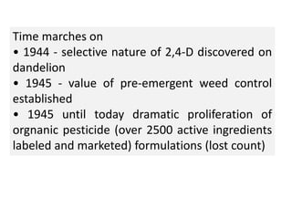 Time marches on
• 1944 - selective nature of 2,4-D discovered on
dandelion
• 1945 - value of pre-emergent weed control
established
• 1945 until today dramatic proliferation of
orgnanic pesticide (over 2500 active ingredients
labeled and marketed) formulations (lost count)
 