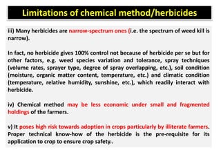 iii) Many herbicides are narrow-spectrum ones (i.e. the spectrum of weed kill is
narrow).
In fact, no herbicide gives 100% control not because of herbicide per se but for
other factors, e.g. weed species variation and tolerance, spray techniques
(volume rates, sprayer type, degree of spray overlapping, etc.), soil condition
(moisture, organic matter content, temperature, etc.) and climatic condition
(temperature, relative humidity, sunshine, etc.), which readily interact with
herbicide.
iv) Chemical method may be less economic under small and fragmented
holdings of the farmers.
v) It poses high risk towards adoption in crops particularly by illiterate farmers.
Proper technical know-how of the herbicide is the pre-requisite for its
application to crop to ensure crop safety..
Limitations of chemical method/herbicides
 