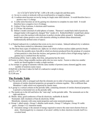 iii) 1s22s22p63s23p64s23d104p5 ; LDS is Br with a single dot and three pairs.
   c)   An ion is a atom or molecule with an overall positive or negative charge.
   d)   A sodium atom becomes an ion by losing its single outer shell electron. It would therefore have a
           positive one (+1) charge.
   e)   A sulfur atom becomes an ion by gaining two electrons to complete its outer shell. It would
        therefore have a negative two (-2) charge.
   f)   Carbon-14 has 6 protons, 6 electrons and 8 neutrons.
   g)   U-238 has 146 neutrons.
   h)   Dalton’s model consisted of solid spheres of matter. Thomson’s model had a ball of positively
        charged matter with negatively charged “bits” inside of it. Rutherford/Bohr’s model had a dense
        positive core (the nucleus) with electrons in perfect circular orbits around it. Schrodinger’s
        model had a dense positive core with electrons orbiting in orbitals (three-dimensional,
        mathematically-defined zones of space).

8. a) Natural radioactivity is radiation that exists on its own in nature. Induced radioactivity is radiation
        that has been created in a laboratory (man-made).
  b) The three basic types of radiation are: alpha (α ) in which a helium nucleus (alpha particle) breaks
        off from the unstable atom; beta (β) in which an electron produced from the preakup of a neutron
        (a beta particle) is shot from the nucleus; and gamma (γ) in which a birst of high energy light ( a
        gamma ray) is emitted from the nucleus.
c) Penetrating ability: least is alpha, then beta, and gamma has the most.
d) Fission is when a large unstable nucleus splits into two new nuclei. Fusion is when two smaller
        nuclei are fused together to make a single nucleus.
e) An isotope is a group of elements with the same number of protons (same element) and the same
         number of neutrons (same mass).
f) Half-life is the time it takes for half of a radioactive sample to decay.
g) 8.52 x 10-27 g
h) 52.00 amu

The Periodic Table
9.a) The periodic table is arranged such that the elements are in order of increasing atomic number, and
      elements of similar chemical properties are grouped in columns together. This is different than
      Mendeleev’s table which was organized by atomic mass.
b) A group is a vertical column on the periodic table, containing elements of similar chemical properties.
      A period is a horizontal row on the periodic table.
c) The metals are to the left and below the “stair-step” on the periodic table. The nonmetals are to the
      right and above.
d) Metals: shiny; good conductors of heat & electricity; malleable & ductile
    Nonmetals: dull; insulators of heat & electricity; brittle
    Metalloids: elements with some metal properties and some nonmetal properties.
e) Group 1: alkali metals ; Group 2: alkaline earth metals ; Group 17: halogens ; Group 18: noble
     gases ; Groups 3-12: transition metals
    f) Ionization energy is the amount of energy required to remove the outer most electron from an
        atom. Electronegativity is a measure of an atom’s ability to draw electrons towards itself in a
        covalent bond.
 