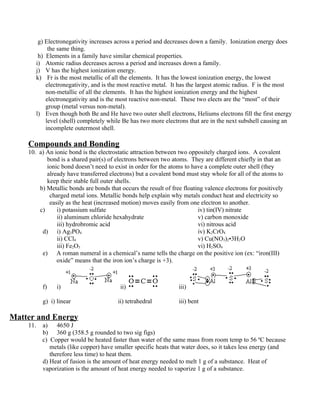 g) Electronegativity increases across a period and decreases down a family. Ionization energy does
            the same thing.
        h) Elements in a family have similar chemical properties.
       i) Atomic radius decreases across a period and increases down a family.
       j) V has the highest ionization energy.
       k) Fr is the most metallic of all the elements. It has the lowest ionization energy, the lowest
           electronegativity, and is the most reactive metal. It has the largest atomic radius. F is the most
           non-metallic of all the elements. It has the highest ionization energy and the highest
           electronegativity and is the most reactive non-metal. These two elects are the “most” of their
           group (metal versus non-metal).
       l) Even though both Be and He have two outer shell electrons, Heliums electrons fill the first energy
           level (shell) completely while Be has two more electrons that are in the next subshell causing an
           incomplete outermost shell.

    Compounds and Bonding
    10. a) An ionic bond is the electrostatic attraction between two oppositely charged ions. A covalent
           bond is a shared pair(s) of electrons between two atoms. They are different chiefly in that an
           ionic bond doesn’t need to exist in order for the atoms to have a complete outer shell (they
           already have transferred electrons) but a covalent bond must stay whole for all of the atoms to
           keep their stable full outer shells.
        b) Metallic bonds are bonds that occurs the result of free floating valence electrons for positively
            charged metal ions. Metallic bonds help explain why metals conduct heat and electricity so
            easily as the heat (increased motion) moves easily from one electron to another.
        c)     i) potassium sulfate                                      iv) tin(IV) nitrate
               ii) aluminum chloride hexahydrate                         v) carbon monoxide
               iii) hydrobromic acid                                     vi) nitrous acid
         d) i) Ag3PO4                                                    iv) K2CrO4
               ii) CCl4                                                  v) Cu(NO3)2•3H2O
               iii) Fe2O3                                                vi) H2SO4
         e) A roman numeral in a chemical’s name tells the charge on the positive ion (ex: “iron(III)
               oxide” means that the iron ion’s charge is +3).



          f)    i)                       ii)                     iii)

          g) i) linear                  ii) tetrahedral          iii) bent

Matter and Energy
    11.   a) 4650 J
          b) 360 g (358.5 g rounded to two sig figs)
          c) Copper would be heated faster than water of the same mass from room temp to 56 ºC because
             metals (like copper) have smaller specific heats that water does, so it takes less energy (and
             therefore less time) to heat them.
          d) Heat of fusion is the amount of heat energy needed to melt 1 g of a substance. Heat of
          vaporization is the amount of heat energy needed to vaporize 1 g of a substance.
 