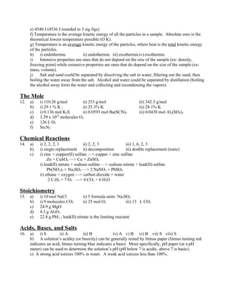 e) 4540 J (4536 J rounded to 3 sig figs)
      f) Temperature is the average kinetic energy of all the particles in a sample. Absolute zero is the
      theoretical lowest temperature possible (O K).
      g) Temperature is an average kinetic energy of the particles, where heat is the total kinetic energy
      of the particles.
      h) i) endothermic              ii) endothermic iii) exothermiciv) exothermic
      i)    Intensive properties are ones that do not depend on the size of the sample (ex: density,
      freezing point) while extensive properties are ones that do depend on the size of the sample (ex:
      mass, volume).
      j)    Salt and sand could be separated by dissolving the salt in water, filtering out the sand, then
      boiling the water away from the salt. Alcohol and water could be separated by distillation (boiling
      the alcohol away form the water and collecting and recondensing the vapors).

The Mole
12.   a)   i) 110.26 g/mol        ii) 253 g/mol                      iii) 342.3 g/mol
      b)   i) 29.1 % K ;          ii) 25.3% K                        iii) 28.1% K
      c)   i) 0.136 mol K2S       ii) 0.0593 mol Ba(SCN)2            iii) 0.0438 mol Al2(SO4)3
      d)   3.39 x 1024 molecules O2
      e)   126 L O2
      f)   Sn3N2

Chemical Reactions
14.   a)   i) 2, 2, 2, 1              ii) 2, 2, 3           iii) 1, 6, 2, 3
      b)   i) single replacement ii) decomposition          iii) double replacement (ionic)
      c)   i) zinc + copper(II) sulfate —> copper + zinc sulfate
                Zn + CuSO4 —> Cu + ZnSO4
           i) lead(II) nitrate + sodium sulfate —> sodium nitrate + lead(II) sulfate
                Pb(NO3)2 + Na2SO4 —> 2 NaNO3 + PbSO4
           ii) ethane + oxygen —> carbon dioxide + water
                 2 C2H6 + 7 O2 —> 4 CO2 + 6 H2O

Stoichiometry
15.   a)   i) 10 mol NaCl             ii) 5 formula units Na2SO4
      b)   i) 9 molecules CO2         ii) 25 mol O2             iii) 13 L CO2
      c)   24.9 g MgO
      d)   4.3 g Al2O3
      e)   22.8 g PbI2 ; lead(II) nitrate is the limiting reactant

Acids, Bases, and Salts
16.   a) i) S          ii) A         iii) B            iv) A v) B vi) B vii) S viii) S
      b) A solution’s acidity (or basicity) can be generally tested by litmus paper (litmus turning red
      indicates an acid, litmus turning blue indicates a base). More specifically, pH paper (or a pH
      meter) can be used to determine the solution’s pH (pH below 7 is acidic, above 7 is basic).
      c) A strong acid ionizes 100% in water. A weak acid ionizes less than 100%.
 