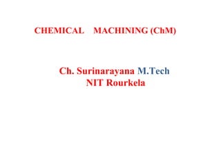 Ch. Surinarayana M.Tech
NIT Rourkela
CHEMICAL MACHINING (ChM)
 