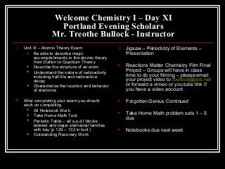 Welcome Chemistry I – Day XI
Portland Evening Scholars
Mr. Treothe Bullock - Instructor
 Unit III – Atomic Theory Exam
 Be able to describe major
accomplishments in the atomic theory
from Dalton to Quantum Theory
 Describe the structure of an atom
 Understand the nature of radioactivity
including half life and radioactive
decay
 Characterize the location and behavior
of electrons
 After completing your exam you should
work on completing
 All Notebook Work
 Take Home Math Test
 Periodic Table – all s,p,d,f blocks
labeled and major elemental families
with key (p 129 – 132 in text )
 Outstanding Recovery Work
 Jigsaw – Periodicity of Elements –
Presentation
 Reactions Matter Chemistry Film Final
Project – Groups will have in class
time to do your filming – please email
your project video to tbullock@pps.net
or forward a vimeo or you tube link if
you have a video account
 Forgotten Genius Continued
 Take Home Math problem sets 1 – 5
due
 Notebooks due next week
 