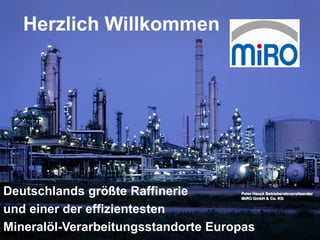 Januar 2013                Seite 1




   Herzlich Willkommen




Deutschlands größte Raffinerie       Peter Hauck Betriebsratsvorsitzender
                                     MiRO GmbH & Co. KG


und einer der effizientesten
Mineralöl-Verarbeitungsstandorte Europas
 