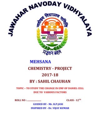 MEHSANA
CHEMISTRY - PROJECT
2017-18
BY : SAHIL CHAUHAN
TOPIC – TO STUDY THE CHANGE IN EMF OF DANIEL CELL
DUE TO VARIOUS FACTORS
ROLL NO : ....................... CLASS - 12TH
GUIDED BY - Mr. R.P.JANI
INSPIRED BY - Dr. VIJAY KUMAR
 