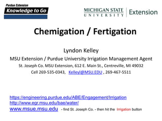 Chemigation / Fertigation
Lyndon Kelley
MSU Extension / Purdue University Irrigation Management Agent
St. Joseph Co. MSU Extension, 612 E. Main St., Centreville, MI 49032
Cell 269-535-0343, Kelleyl@MSU.EDU , 269-467-5511
https://engineering.purdue.edu/ABE/Engagement/Irrigation
http://www.egr.msu.edu/bae/water/
www.msue.msu.edu - find St. Joseph Co. - then hit the Irrigation button
 