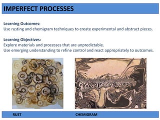 IMPERFECT PROCESSES
Learning Outcomes:
Use rusting and chemigram techniques to create experimental and abstract pieces.
Learning Objectives:
Explore materials and processes that are unpredictable.
Use emerging understanding to refine control and react appropriately to outcomes.
RUST CHEMIGRAM
 