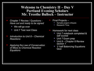 Welcome to Chemistry II – Day V
                Portland Evening Scholars
              Mr. Treothe Bullock – Instructor
   Chapter 7 Review / Questions -         Final Projects –
    Have out and ready to be signed             Sample project critiques
                                                Research Time
      We will go over

      Unit 7 Test next Class              Homework for next class
                                              Unit 7 notebook completed &
   Introduction to Unit 8 – Chemical          self scored
                                              Unit 7 Exam prep
    Reactions
                                              Unit 8 – Chapter 8 Review
                                               section 1
   Applying the Law of Conservation          1st half Balancing Equations
    of Mass to Chemical Reaction               Quiz
    Equations
 