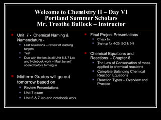 Welcome to Chemistry II – Day VI
                   Portland Summer Scholars
                Mr. Treothe Bullock – Instructor
   Unit 7 - Chemical Naming &                        Final Project Presentations
    Namenclature -                                         Check In
        Last Questions – review of learning
                                                           Sign up for 4-25, 5-2 & 5-9
         targets
        Test                                         Chemical Equations and
        Due with the test is all Unit 6 & 7 Lab       Reactions - Chapter 8
         and Notebook work – Must be self                  The Law of Conservation of mass
         scored before turning in
                                                            applied to chemical reactions
                                                           Complete Balancing Chemical
   Midterm Grades will go out                              Reaction Equations
                                                           Reaction Types – Overview and
    tomorrow based on                                       Practice
        Review Presentations
        Unit 7 exam
        Unit 6 & 7 lab and notebook work
 