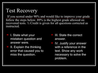 Test Recovery
If you scored under 90% and would like to improve your grade
follow the steps below. 89% is the highest grade allowed on
recovered tests. ½ Credit is given for all questions corrected as
instructed.
 I. State what your
mistaken question and
answer were.
 II. Explain the thinking
error that caused you to
miss the question.
 III. State the correct
answer.
 IV. Justify your answer
with a reference in the
text. Show any work
necessary to solve the
problem.
 