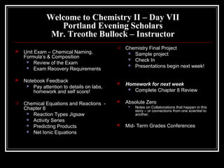 Welcome to Chemistry II – Day VII
Portland Evening Scholars
Mr. Treothe Bullock – Instructor
 Unit Exam – Chemical Naming,
Formula’s & Composition
 Review of the Exam
 Exam Recovery Requirements
 Notebook Feedback
 Pay attention to details on labs,
homework and self score!
 Chemical Equations and Reactions -
Chapter 8
 Reaction Types Jigsaw
 Activity Series
 Predicting Products
 Net Ionic Equations
 Chemistry Final Project
 Sample project
 Check In
 Presentations begin next week!
 Homework for next week
 Complete Chapter 8 Review
 Absolute Zero
 Notes on Collaborations that happen in this
story – or connections from one scientist to
another.
 Mid- Term Grades Conferences
 