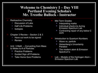Welcome to Chemistry I – Day VIII
Portland Evening Scholars
Mr. Treothe Bullock - Instructor
 Radioactive Chemistry
 Discussion of Labs
 Half Life Problems
 Isotopes
 Chapter 3 Review – Section 2 & 3
 Have out work to be signed
 Review
 Unit 3 Math – Converting from Mass
to Moles to # of Particles
 Practice Problems
 Guided Sign off Problems
 Take Home Quiz Problems
 Mid Term Grades
 Interpreting marks
 Individual check-ins during
Emission Spectrum Lab
 Contracting repair of any below C
work
 Introduction to Quantum Numbers
 Wave vs. particle
 Heisenberg’s Uncertainty
Paradox
 The modern atom & Emission
Spectrum’s
 Lab – Models of the Hydrogen Atom -
Emission Spectrum Lab
 