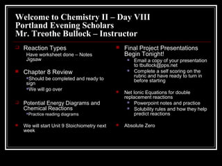 Welcome to Chemistry II – Day VIII
Portland Evening Scholars
Mr. Treothe Bullock – Instructor
 Reaction Types
Have worksheet done – Notes
Jigsaw
 Chapter 8 Review
Should be completed and ready to
sign
We will go over
 Potential Energy Diagrams and
Chemical Reactions
Practice reading diagrams
 We will start Unit 9 Stoichiometry next
week
 Final Project Presentations
Begin Tonight!
 Email a copy of your presentation
to tbullock@pps.net
 Complete a self scoring on the
rubric and have ready to turn in
before starting
 Net Ionic Equations for double
replacement reactions
 Powerpoint notes and practice
 Solubility rules and how they help
predict reactions
 Absolute Zero
 