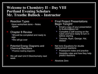 Welcome to Chemistry II – Day VIII
Portland Evening Scholars
Mr. Treothe Bullock – Instructor
 Reaction Types
Have worksheet done – Notes
Jigsaw
 Chapter 8 Review
Should be completed and ready to
sign
We will go over
 Potential Energy Diagrams and
Chemical Reactions
Practice reading diagrams
 We will start Unit 9 Stoichiometry next
week
 Final Project Presentations
Begin Tonight!
 Email a copy of your presentation
to tbullock@pps.net
 Complete a self scoring on the
rubric and have ready to turn in
before starting
 Thomas, Ryan, George, Hai,
Weiton
 Net Ionic Equations for double
replacement reactions
 Powerpoint notes and practice
 Solubility rules and how they help
predict reactions
 Absolute Zero
 