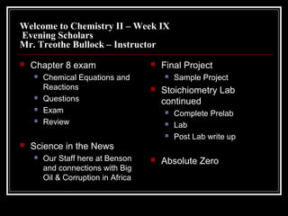 Welcome to Chemistry II – Week IX
Evening Scholars
Mr. Treothe Bullock – Instructor
 Chapter 8 exam
 Chemical Equations and
Reactions
 Questions
 Exam
 Review
 Science in the News
 Our Staff here at Benson
and connections with Big
Oil & Corruption in Africa
 Final Project
 Sample Project
 Stoichiometry Lab
continued
 Complete Prelab
 Lab
 Post Lab write up
 Absolute Zero
 