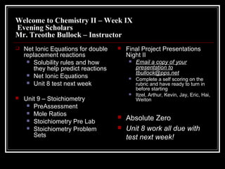 Welcome to Chemistry II – Week IX
Evening Scholars
Mr. Treothe Bullock – Instructor
 Net Ionic Equations for double
replacement reactions
 Solubility rules and how
they help predict reactions
 Net Ionic Equations
 Unit 8 test next week
 Unit 9 – Stoichiometry
 PreAssessment
 Mole Ratios
 Stoichiometry Pre Lab
 Stoichiometry Problem
Sets
 Final Project Presentations
Night II
 Email a copy of your
presentation to
tbullock@pps.net
 Complete a self scoring on the
rubric and have ready to turn in
before starting
 Itzel, Arthur, Kevin, Jay, Eric, Hai,
Weiton
 Absolute Zero
 Unit 8 work all due with
test next week!
 