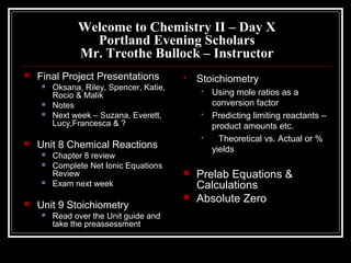 Welcome to Chemistry II – Day X
Portland Evening Scholars
Mr. Treothe Bullock – Instructor
 Final Project Presentations
 Oksana, Riley, Spencer, Katie,
Rocio & Malik
 Notes
 Next week – Suzana, Everett,
Lucy,Francesca & ?
 Unit 8 Chemical Reactions
 Chapter 8 review
 Complete Net Ionic Equations
Review
 Exam next week
 Unit 9 Stoichiometry
 Read over the Unit guide and
take the preassessment
 Stoichiometry
 Using mole ratios as a
conversion factor
 Predicting limiting reactants –
product amounts etc.
 Theoretical vs. Actual or %
yields
 Prelab Equations &
Calculations
 Absolute Zero
 