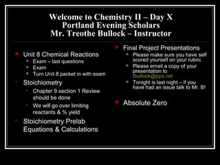 Welcome to Chemistry II – Day X
Portland Evening Scholars
Mr. Treothe Bullock – Instructor
 Unit 8 Chemical Reactions
 Exam – last questions
 Exam
 Turn Unit 8 packet in with exam
 Stoichiometry
 Chapter 9 section 1 Review
should be done
 We will go over limiting
reactants & % yield
 Stoichiometry Prelab
Equations & Calculations
 Final Project Presentations
 Please make sure you have self
scored yourself on your rubric
 Please email a copy of your
presentation to
tbullock@pps.net
 Tonight is last night – if you
have had an issue talk to Mr. B!
 Absolute Zero
 