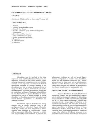 [Frontiers in Bioscience 7, d1899-1914, September 1, 2002]



CHEMOKINES IN LIVER INFLAMMATION AND FIBROSIS

Fabio Marra

Dipartimento di Medicina Interna, University of Florence, Italy

TABLE OF CONTENT

1. Abstract
2. Overview of the chemokine system
3. Alcoholic liver disease
4. Ischemia-reperfusion injury and transplant rejection.
5. Viral hepatitis
6. Chemokines and liver cancer
7. Other conditions of liver injury
8. Hepatic stellate cells and fibrosis
9. Perspectives
10. Acknowledgement
11. References




1. ABSTRACT

           Chemokines may be involved in the tissue                      inflammatory cytokines, as well as growth factors,
response to injury regulating the influx of leukocytes, and              proteases, and products of oxidative stress. In addition,
modulating a number of other critical biologic actions,                  stellate cells also respond to chemokines with biologic
including angiogenesis, neoplastic growth, myo-fibroblast                actions relevant for tissue repair, such as cell migration or
activation, and the response to viral infections. In the liver,          induction of other chemokines. These data indicate that
up-regulated expression of different members of the                      chemokines in the liver may modulate the progression of
chemokine system may be induced by almost all types of                   liver fibrosis through actions on hepatic stellate cells.
injury, and there is often a clear relation between the
chemokine pattern activated by different types of injury and             2. OVERVIEW OF THE CHEMOKINE SYSTEM
the predominant subclasses of leukocytes which infiltrate
the liver. Neutralization of specific chemokines by passive                        The word chemokine is the result of the fusion of
immunization or the use of animals deficient in specific                 ‘chemotactic cytokines’ and indicates a family of cytokines
chemokines or chemokine receptors has indicated a causal                 with the ability to stimulate cell migration (1). Chemokines
relation between up-regulation of chemokines and                         were identified in the late 80s when interleukin-8 (CXCL8)
leukocyte infiltration.                                                  and MCP-11 (CCL2) were discovered (2). Because these
                                                                         molecules showed a certain degree of selectivity in the
           Inflammation is part of the liver wound healing               recruitment of neutrophils and monocytes, respectively,
response, that in chronic conditions leads to the                        chemokines were regarded as selective chemoattractants of
development of fibrosis and cirrhosis. Hepatic stellate cells,           leukocyte populations in different conditions of tissue
which play a leading role in the development of fibrosis                 inflammation. Further studies have shown that the
following their transition to myofibroblasts, express                    chemokine family comprises a high number of ligands and
different chemokines. Chemokine expression by stellate                   receptors, that selectivity of leukocyte recruitment is not
cells is regulated by soluble mediators, in particular pro-              always the rule and that many other cell types are targets of



                                                                  1899
 