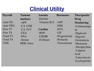 Clinical Utility 
Thyroid 
­Anti­TG 
­Anti­TPO 
­Free 
T3 
­Free 
T4 
­Total 
T3 
­Total 
T4 
­TSH 
Tumour 
markers 
­AFP 
­CA 
125II 
­CA 
19­9 
­CEA 
­PSA 
­Serum 
HER­2/ 
neu 
Anemia 
­Ferritin 
­Vitamin 
B12 
Cardiac 
­BNP 
­CKMB 
­D­Dimer 
Hormones 
­AFP 
­FSH 
­hCG 
­LH 
­Progesterone 
­Prolactin 
­Testosterone 
Therapeutic 
Drug 
Monitoring 
­Carbamazepi 
ne 
­Digitoxin 
­Digoxin 
­Gentamicin 
­Phenytoin 
­Theophylline 
­Valproic 
Acid 
­Vancomycin 
­Cyclosporine 
 