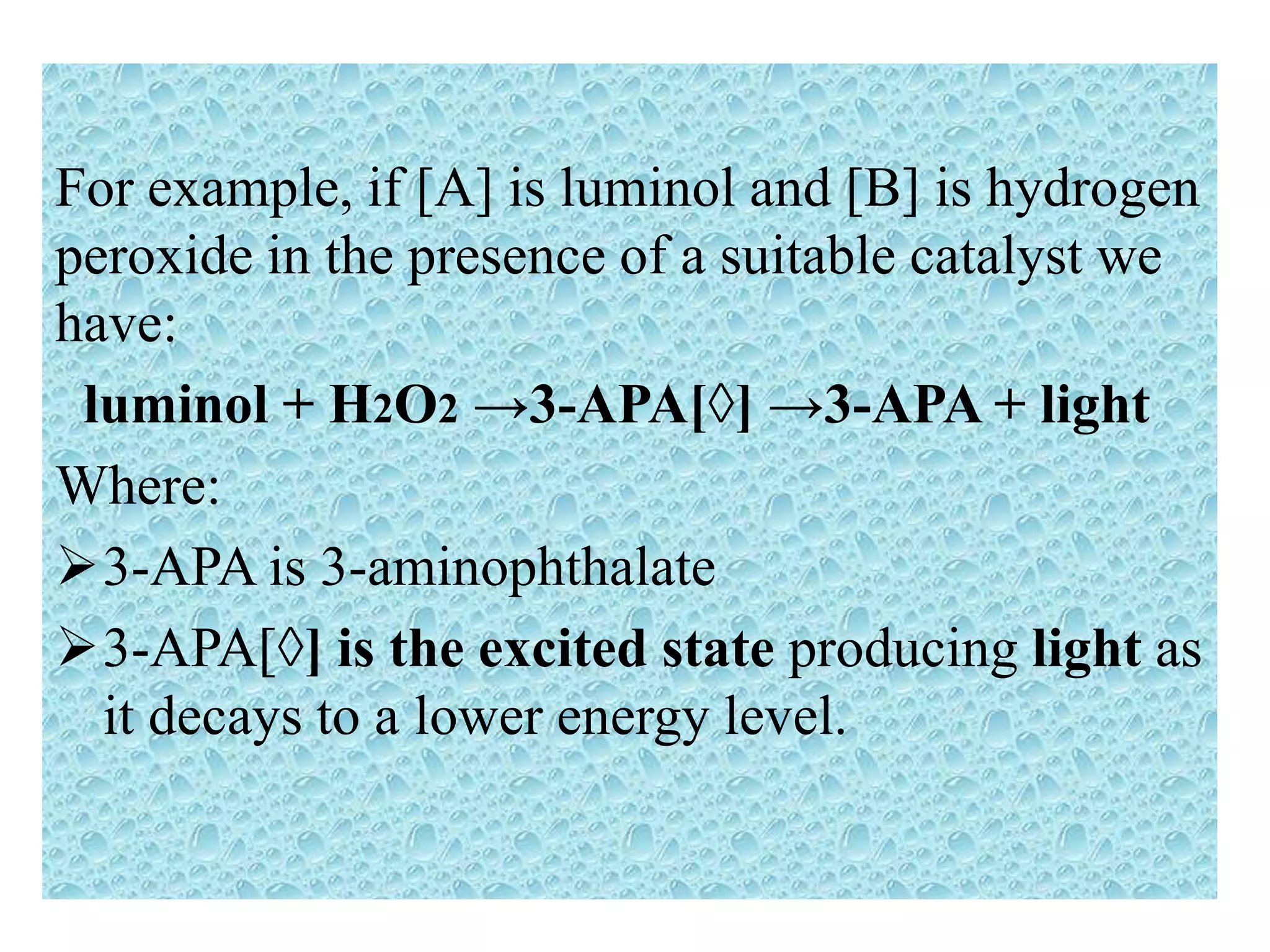 For example, if [A] is luminol and [B] is hydrogen
peroxide in the presence of a suitable catalyst we
have:
luminol + H2O2 →3-APA[◊] →3-APA + light
Where:
3-APA is 3-aminophthalate
3-APA[◊] is the excited state producing light as
it decays to a lower energy level.
 